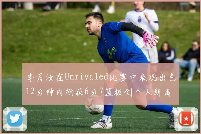 李月汝在Unrivaled比赛中表现出色12分钟内斩获6分7篮板创个人新高