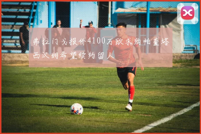 弗拉门戈报价4100万欧求购帕奎塔西汉姆希望续约留人