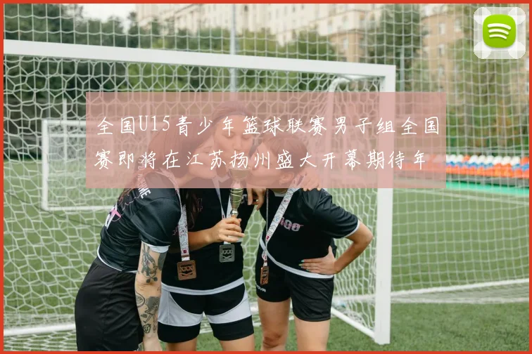 全国U15青少年篮球联赛男子组全国赛即将在江苏扬州盛大开幕期待年轻球员的精彩表现