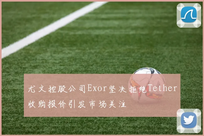 尤文控股公司Exor坚决拒绝Tether收购报价引发市场关注