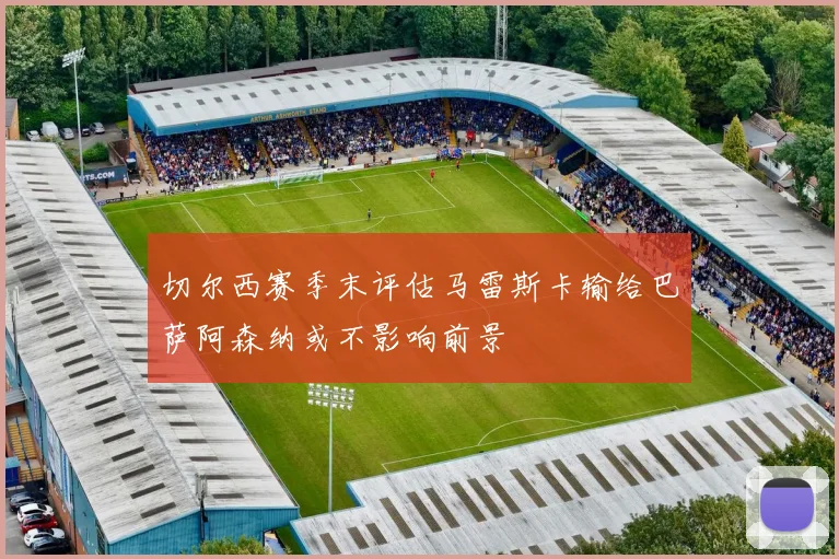 切尔西赛季末评估马雷斯卡输给巴萨阿森纳或不影响前景