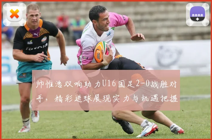帅惟浩双响助力U16国足2-0战胜对手，精彩进球展现实力与机遇把握