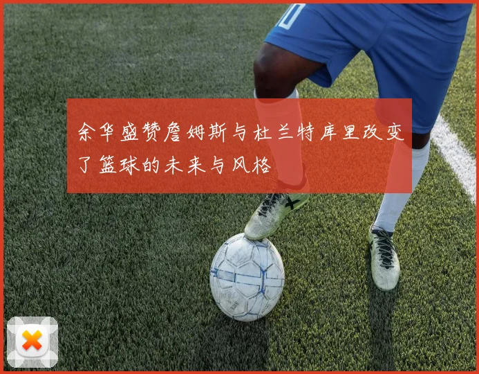 余华盛赞詹姆斯与杜兰特库里改变了篮球的未来与风格