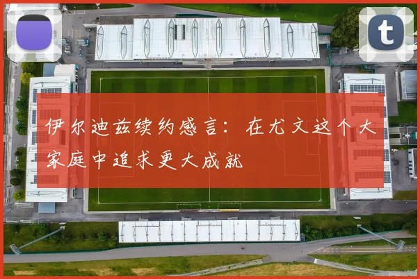 伊尔迪兹续约感言：在尤文这个大家庭中追求更大成就