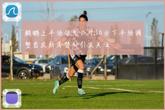 鹈鹕上半场领先公牛16分下半场调整首发新秀替补引发关注