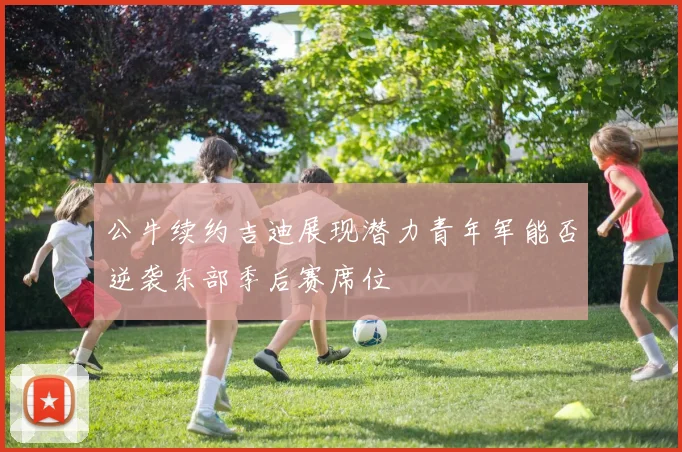 公牛续约吉迪展现潜力青年军能否逆袭东部季后赛席位