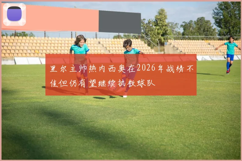 里尔主帅热内西奥在2026年战绩不佳但仍有望继续执教球队