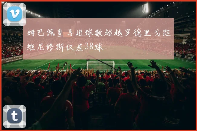 姆巴佩皇马进球数超越罗德里戈距维尼修斯仅差38球