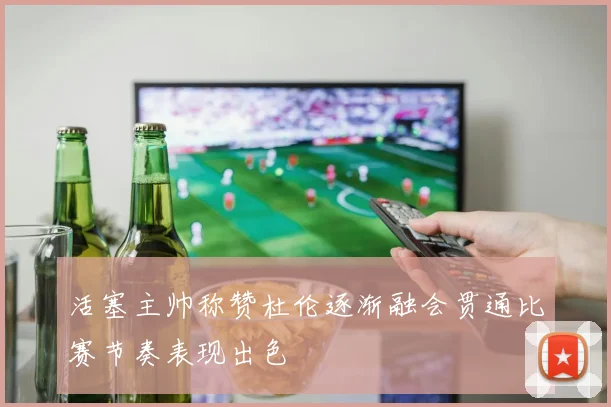 活塞主帅称赞杜伦逐渐融会贯通比赛节奏表现出色
