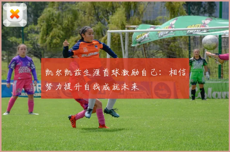 凯尔凯兹生涯首球激励自己：相信努力提升自我成就未来