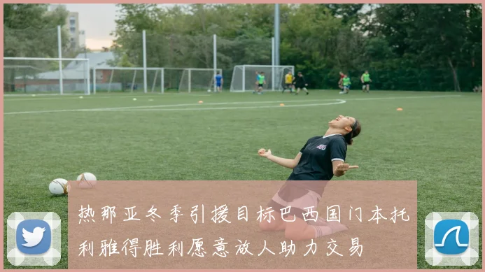 热那亚冬季引援目标巴西国门本托利雅得胜利愿意放人助力交易