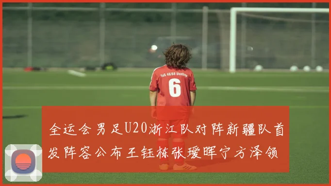 全运会男足U20浙江队对阵新疆队首发阵容公布王钰栋张瑷晖宁方泽领衔出战