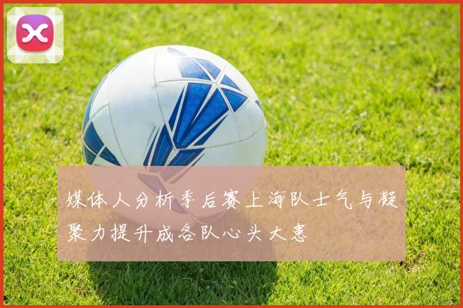 媒体人分析季后赛上海队士气与凝聚力提升成各队心头大患