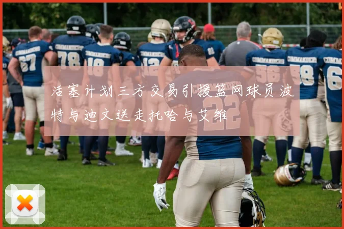 活塞计划三方交易引援篮网球员波特与迪文送走托哈与艾维