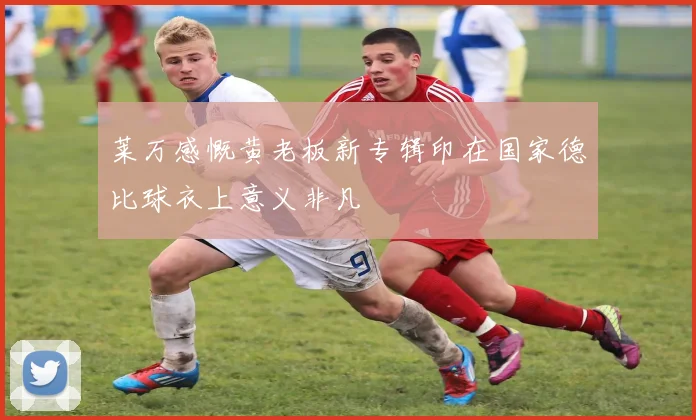 莱万感慨黄老板新专辑印在国家德比球衣上意义非凡