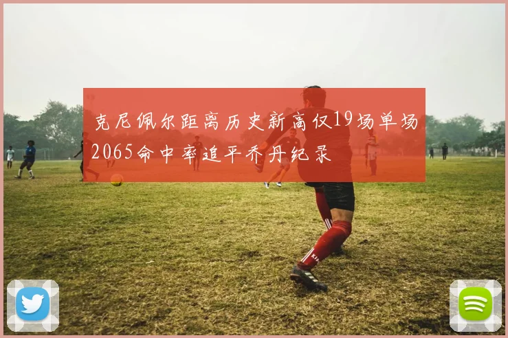克尼佩尔距离历史新高仅19场单场2065命中率追平乔丹纪录