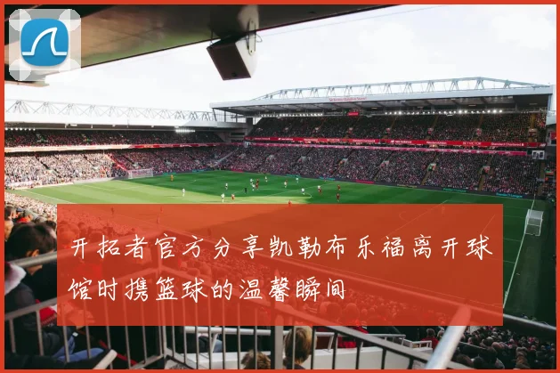 开拓者官方分享凯勒布乐福离开球馆时携篮球的温馨瞬间