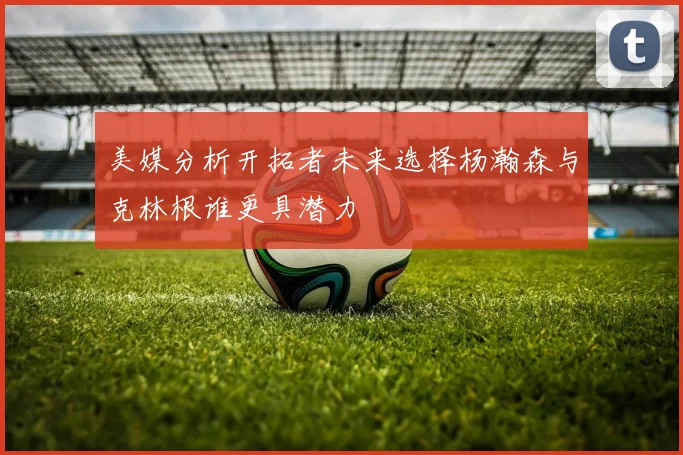 美媒分析开拓者未来选择杨瀚森与克林根谁更具潜力