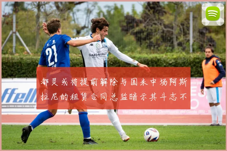 都灵或将提前解除与国米中场阿斯拉尼的租赁合同总监暗示其斗志不足
